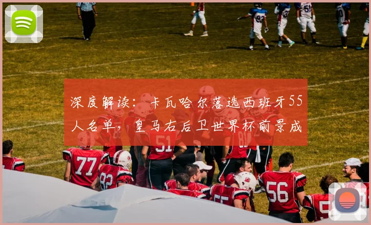 深度解读:卡瓦哈尔落选西班牙55人名单,皇马右后卫世界杯前景成疑