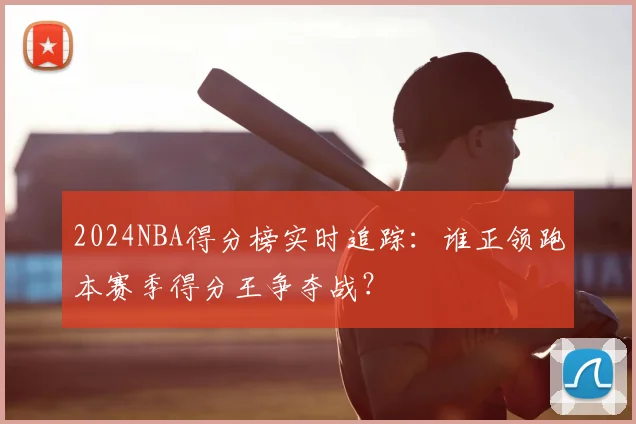2024NBA得分榜实时追踪：谁正领跑本赛季得分王争夺战？