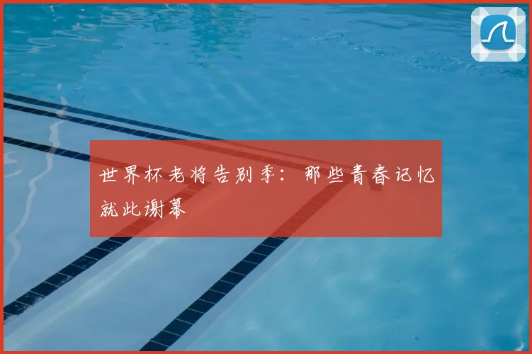 世界杯老将告别季：那些青春记忆就此谢幕