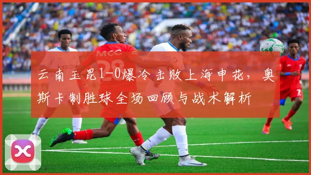 云南玉昆1-0爆冷击败上海申花，奥斯卡制胜球全场回顾与战术解析