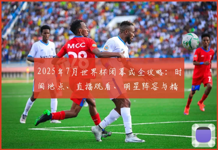 2025年7月世界杯闭幕式全攻略:时间地点、直播观看、明星阵容与精彩看点