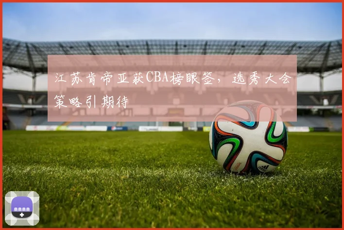 江苏肯帝亚获CBA榜眼签，选秀大会策略引期待