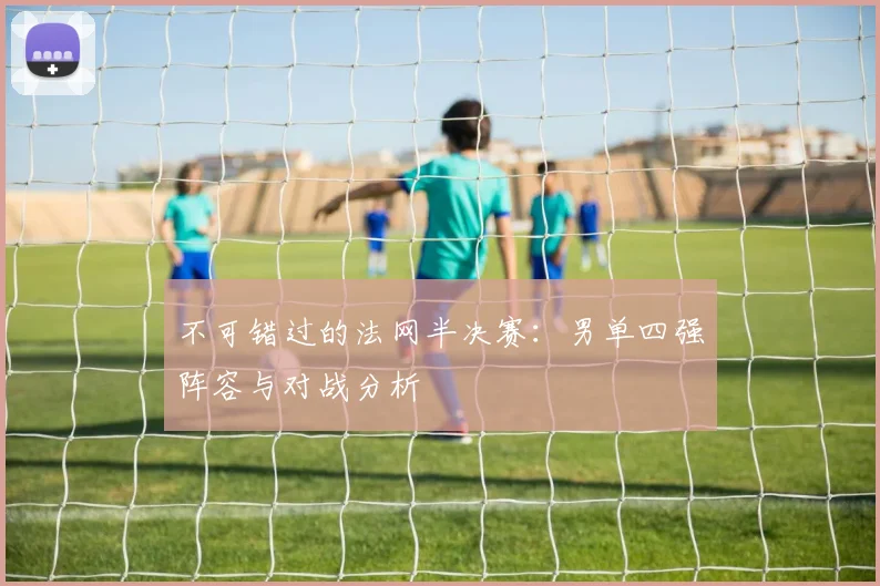 不可错过的法网半决赛：男单四强阵容与对战分析