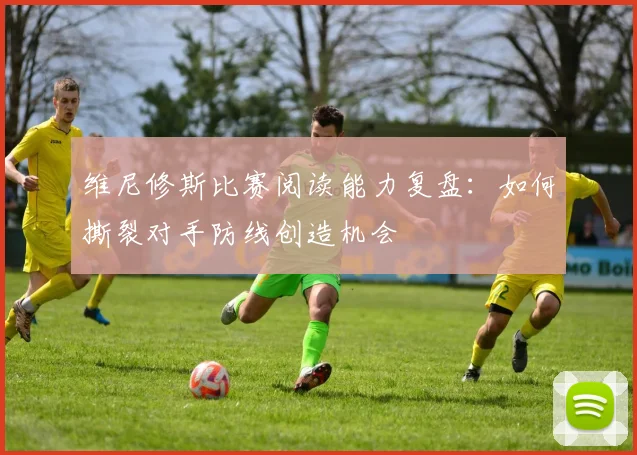 维尼修斯比赛阅读能力复盘：如何撕裂对手防线创造机会