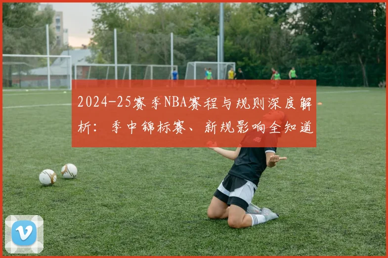 2024-25赛季NBA赛程与规则深度解析：季中锦标赛、新规影响全知道