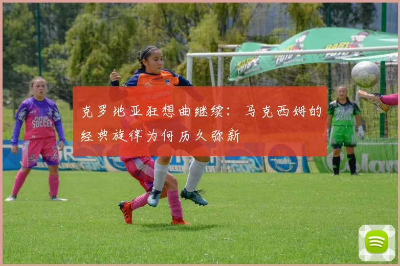克罗地亚狂想曲继续：马克西姆的经典旋律为何历久弥新