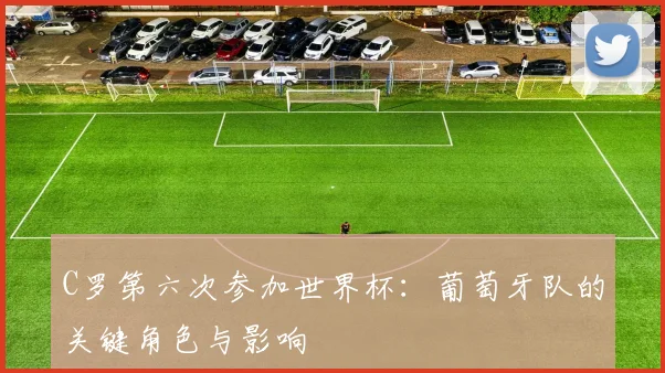 C罗第六次参加世界杯：葡萄牙队的关键角色与影响