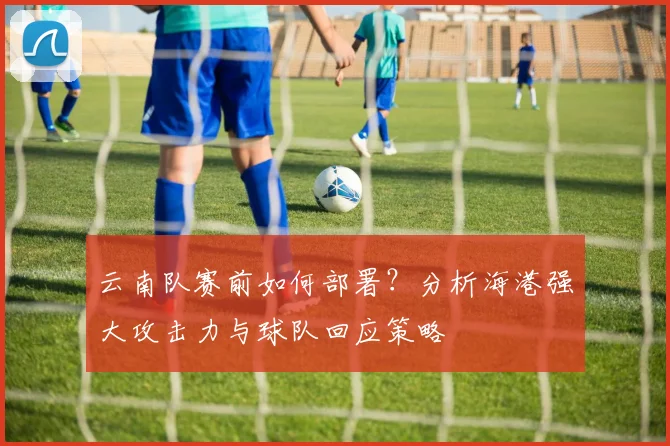 云南队赛前如何部署?分析海港强大攻击力与球队回应策略