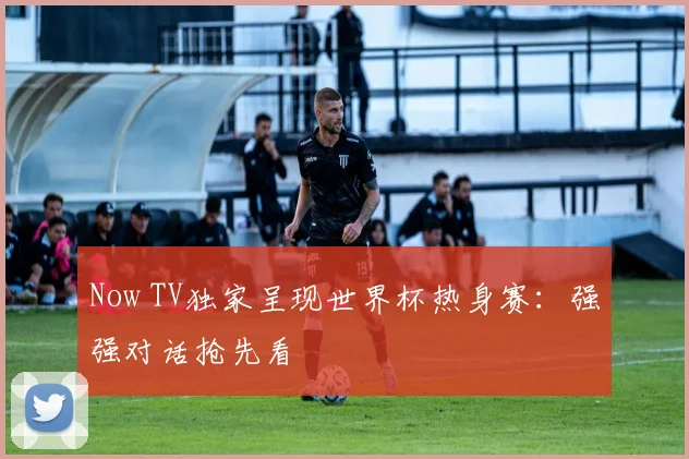 Now TV独家呈现世界杯热身赛：强强对话抢先看
