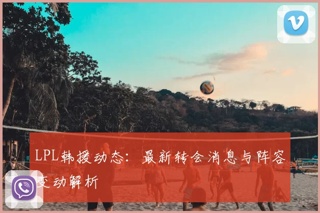 LPL韩援动态：最新转会消息与阵容变动解析