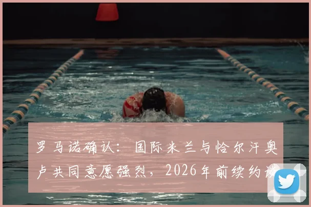 罗马诺确认：国际米兰与恰尔汗奥卢共同意愿强烈，2026年前续约谈判成关键，球迷需关注这几个核心要点