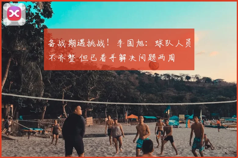 备战期遇挑战！李国旭：球队人员不齐整 但已着手解决问题两周