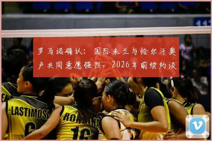罗马诺确认：国际米兰与恰尔汗奥卢共同意愿强烈，2026年前续约谈判成关键，球迷需关注这几个核心要点