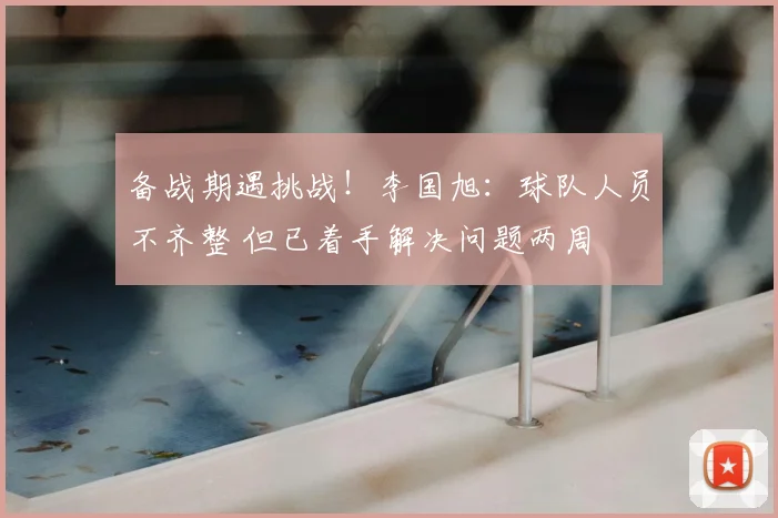 备战期遇挑战！李国旭：球队人员不齐整 但已着手解决问题两周