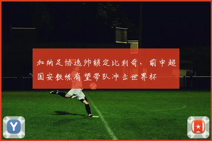 加纳足协选帅锁定比利奇,前中超国安教练有望带队冲击世界杯