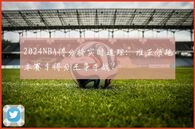 2024NBA得分榜实时追踪：谁正领跑本赛季得分王争夺战？
