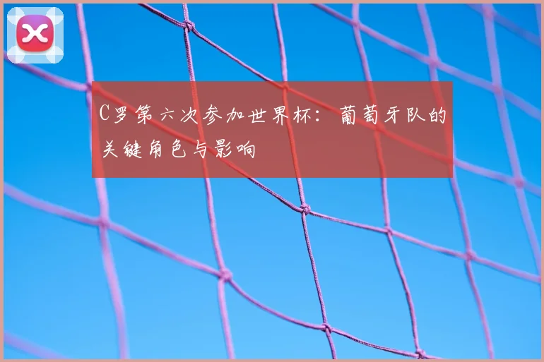 C罗第六次参加世界杯：葡萄牙队的关键角色与影响