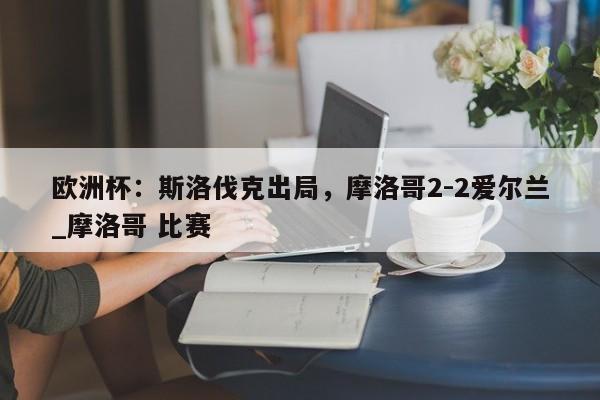 开云体育-欧洲杯：斯洛伐克出局，摩洛哥2-2爱尔兰_摩洛哥 比赛