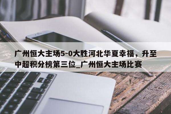 开云体育-广州恒大主场5-0大胜河北华夏幸福，升至中超积分榜第三位_广州恒大主场比赛